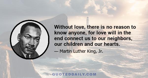 Without love, there is no reason to know anyone, for love will in the end connect us to our neighbors, our children and our hearts.