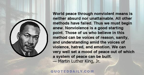 World peace through nonviolent means is neither absurd nor unattainable. All other methods have failed. Thus we must begin anew. Nonviolence is a good starting point. Those of us who believe in this method can be voices 