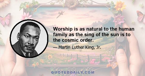 Worship is as natural to the human family as the sing of the sun is to the cosmic order.