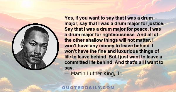 Yes, if you want to say that I was a drum major, say that I was a drum major for justice. Say that I was a drum major for peace. I was a drum major for righteousness. And all of the other shallow things will not matter. 