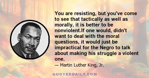 You are resisting, but you've come to see that tactically as well as morally, it is better to be nonviolent.If one would, didn't want to deal with the moral questions, it would just be impractical for the Negro to talk