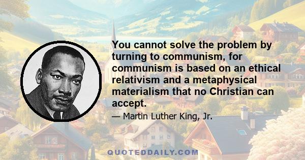 You cannot solve the problem by turning to communism, for communism is based on an ethical relativism and a metaphysical materialism that no Christian can accept.