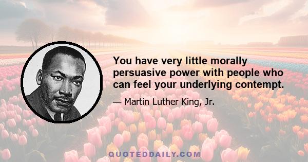 You have very little morally persuasive power with people who can feel your underlying contempt.