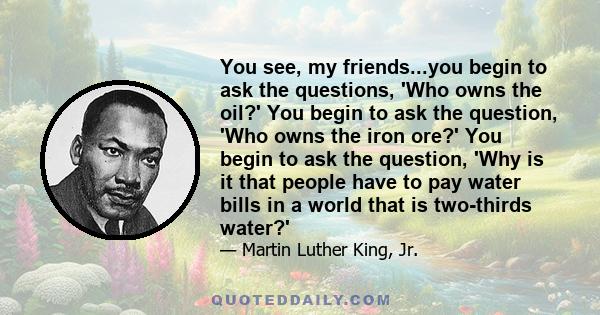 You see, my friends...you begin to ask the questions, 'Who owns the oil?' You begin to ask the question, 'Who owns the iron ore?' You begin to ask the question, 'Why is it that people have to pay water bills in a world