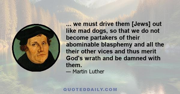 ... we must drive them [Jews] out like mad dogs, so that we do not become partakers of their abominable blasphemy and all the their other vices and thus merit God's wrath and be damned with them.