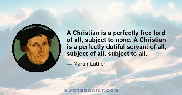 A Christian is a perfectly free lord of all, subject to none. A Christian is a perfectly dutiful servant of all, subject of all, subject to all.