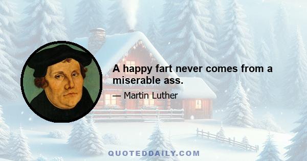 A happy fart never comes from a miserable ass.