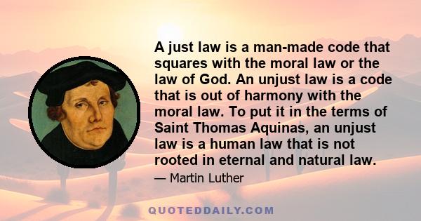 A just law is a man-made code that squares with the moral law or the law of God. An unjust law is a code that is out of harmony with the moral law. To put it in the terms of Saint Thomas Aquinas, an unjust law is a