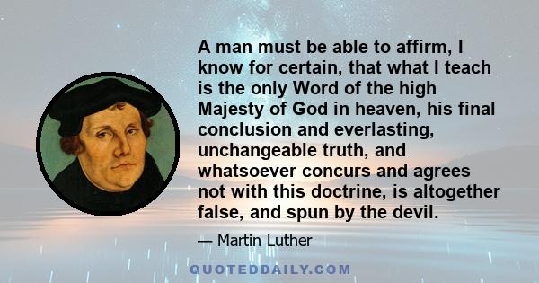 A man must be able to affirm, I know for certain, that what I teach is the only Word of the high Majesty of God in heaven, his final conclusion and everlasting, unchangeable truth, and whatsoever concurs and agrees not