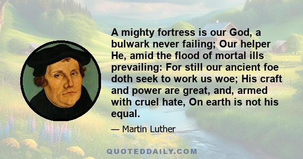 A mighty fortress is our God, a bulwark never failing; Our helper He, amid the flood of mortal ills prevailing: For still our ancient foe doth seek to work us woe; His craft and power are great, and, armed with cruel