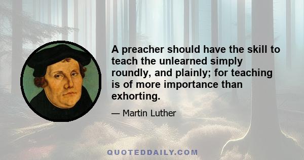 A preacher should have the skill to teach the unlearned simply roundly, and plainly; for teaching is of more importance than exhorting.