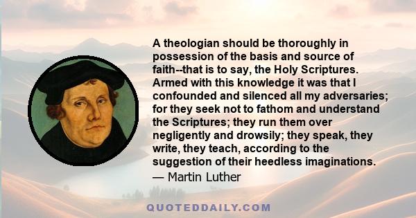 A theologian should be thoroughly in possession of the basis and source of faith--that is to say, the Holy Scriptures. Armed with this knowledge it was that I confounded and silenced all my adversaries; for they seek