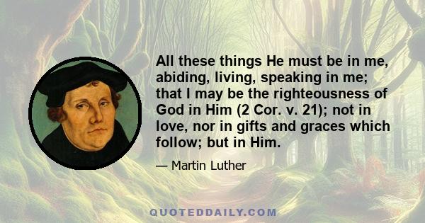 All these things He must be in me, abiding, living, speaking in me; that I may be the righteousness of God in Him (2 Cor. v. 21); not in love, nor in gifts and graces which follow; but in Him.