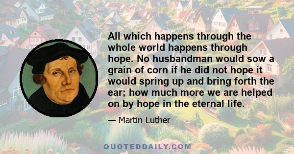 All which happens through the whole world happens through hope. No husbandman would sow a grain of corn if he did not hope it would spring up and bring forth the ear; how much more we are helped on by hope in the