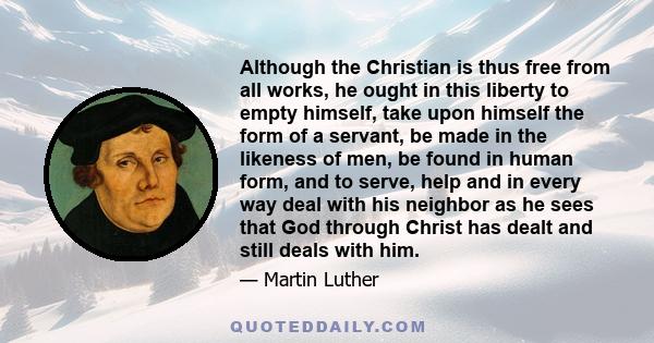 Although the Christian is thus free from all works, he ought in this liberty to empty himself, take upon himself the form of a servant, be made in the likeness of men, be found in human form, and to serve, help and in