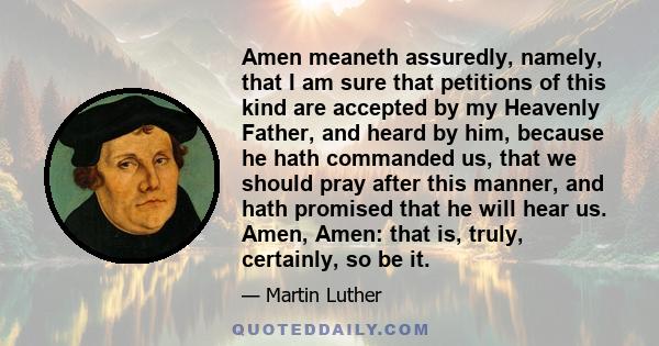 Amen meaneth assuredly, namely, that I am sure that petitions of this kind are accepted by my Heavenly Father, and heard by him, because he hath commanded us, that we should pray after this manner, and hath promised