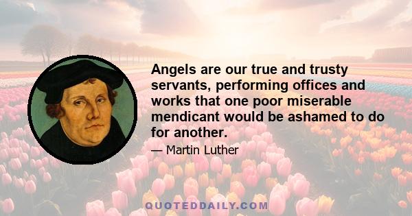 Angels are our true and trusty servants, performing offices and works that one poor miserable mendicant would be ashamed to do for another.