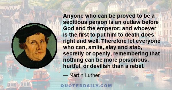 Anyone who can be proved to be a seditious person is an outlaw before God and the emperor; and whoever is the first to put him to death does right and well. Therefore let everyone who can, smite, slay and stab, secretly 