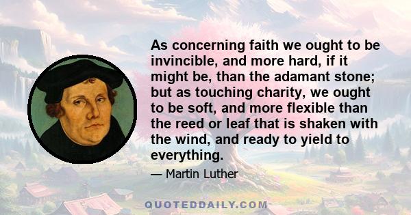 As concerning faith we ought to be invincible, and more hard, if it might be, than the adamant stone; but as touching charity, we ought to be soft, and more flexible than the reed or leaf that is shaken with the wind,