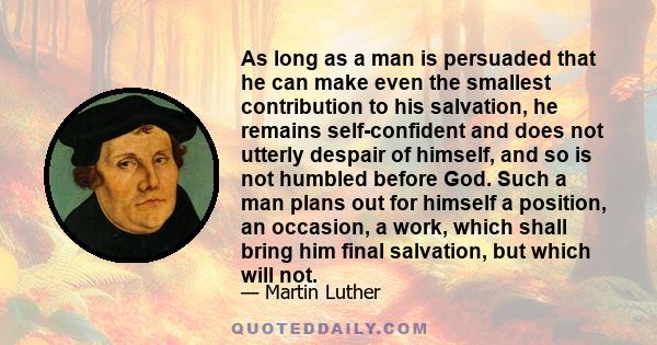 As long as a man is persuaded that he can make even the smallest contribution to his salvation, he remains self-confident and does not utterly despair of himself, and so is not humbled before God. Such a man plans out