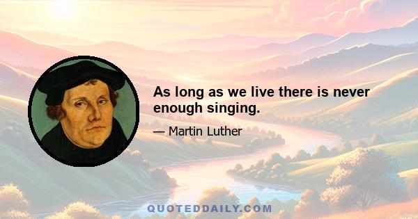 As long as we live there is never enough singing.