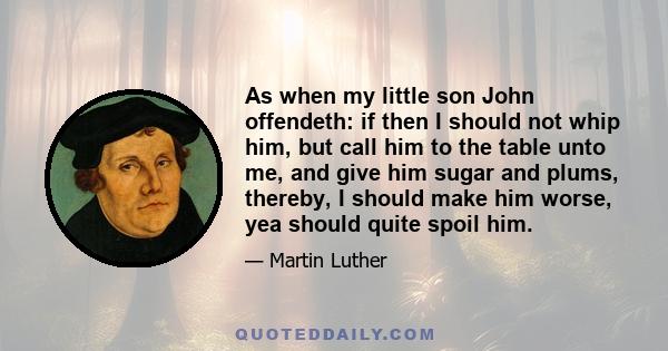 As when my little son John offendeth: if then I should not whip him, but call him to the table unto me, and give him sugar and plums, thereby, I should make him worse, yea should quite spoil him.