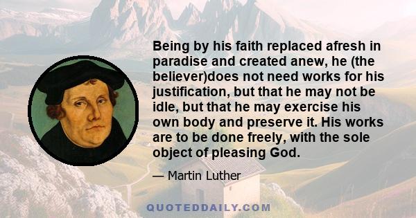 Being by his faith replaced afresh in paradise and created anew, he (the believer)does not need works for his justification, but that he may not be idle, but that he may exercise his own body and preserve it. His works