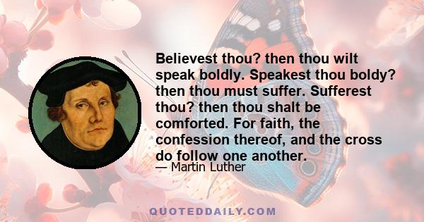 Believest thou? then thou wilt speak boldly. Speakest thou boldy? then thou must suffer. Sufferest thou? then thou shalt be comforted. For faith, the confession thereof, and the cross do follow one another.