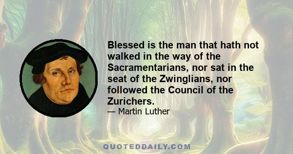 Blessed is the man that hath not walked in the way of the Sacramentarians, nor sat in the seat of the Zwinglians, nor followed the Council of the Zurichers.