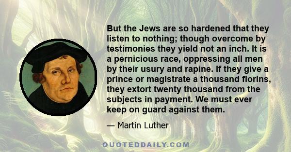 But the Jews are so hardened that they listen to nothing; though overcome by testimonies they yield not an inch. It is a pernicious race, oppressing all men by their usury and rapine. If they give a prince or magistrate 