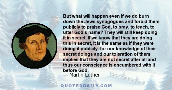 But what will happen even if we do burn down the Jews synagogues and forbid them publicly to praise God, to pray, to teach, to utter God's name? They will still keep doing it in secret. If we know that they are doing