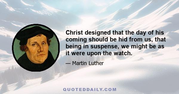 Christ designed that the day of his coming should be hid from us, that being in suspense, we might be as it were upon the watch.