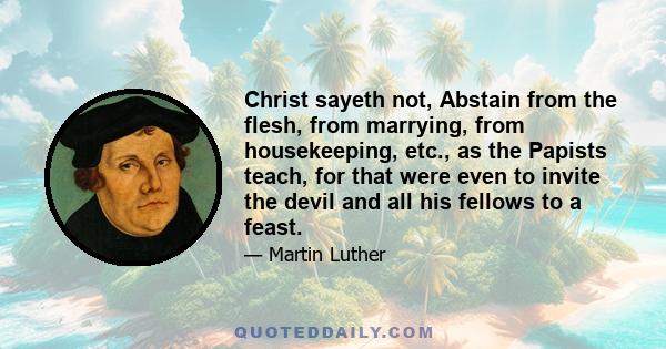 Christ sayeth not, Abstain from the flesh, from marrying, from housekeeping, etc., as the Papists teach, for that were even to invite the devil and all his fellows to a feast.