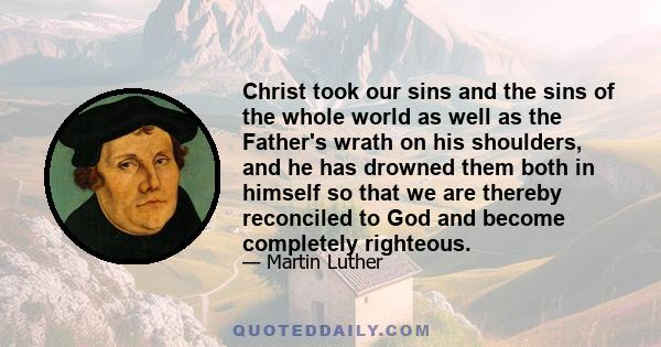 Christ took our sins and the sins of the whole world as well as the Father's wrath on his shoulders, and he has drowned them both in himself so that we are thereby reconciled to God and become completely righteous.