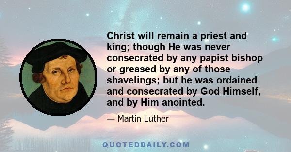 Christ will remain a priest and king; though He was never consecrated by any papist bishop or greased by any of those shavelings; but he was ordained and consecrated by God Himself, and by Him anointed.