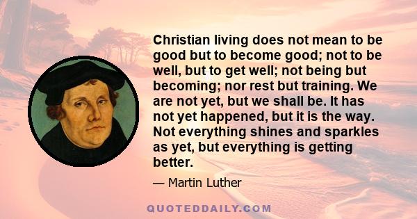 Christian living does not mean to be good but to become good; not to be well, but to get well; not being but becoming; nor rest but training. We are not yet, but we shall be. It has not yet happened, but it is the way.