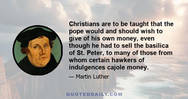 Christians are to be taught that the pope would and should wish to give of his own money, even though he had to sell the basilica of St. Peter, to many of those from whom certain hawkers of indulgences cajole money.