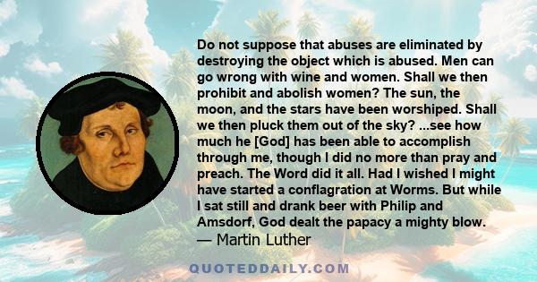 Do not suppose that abuses are eliminated by destroying the object which is abused. Men can go wrong with wine and women. Shall we then prohibit and abolish women?