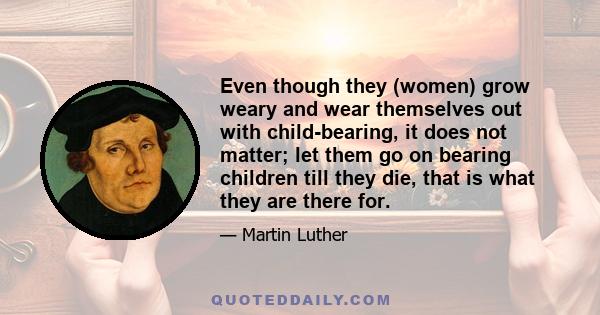 Even though they (women) grow weary and wear themselves out with child-bearing, it does not matter; let them go on bearing children till they die, that is what they are there for.