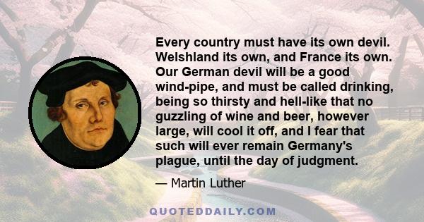 Every country must have its own devil. Welshland its own, and France its own. Our German devil will be a good wind-pipe, and must be called drinking, being so thirsty and hell-like that no guzzling of wine and beer,