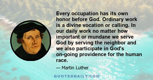 Every occupation has its own honor before God. Ordinary work is a divine vocation or calling. In our daily work no matter how important or mundane we serve God by serving the neighbor and we also participate in God's