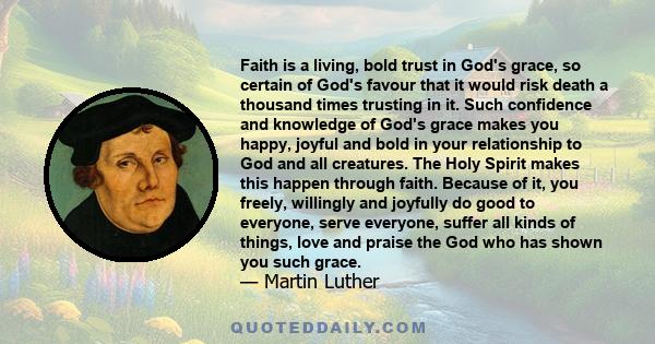 Faith is a living, bold trust in God's grace, so certain of God's favour that it would risk death a thousand times trusting in it. Such confidence and knowledge of God's grace makes you happy, joyful and bold in your