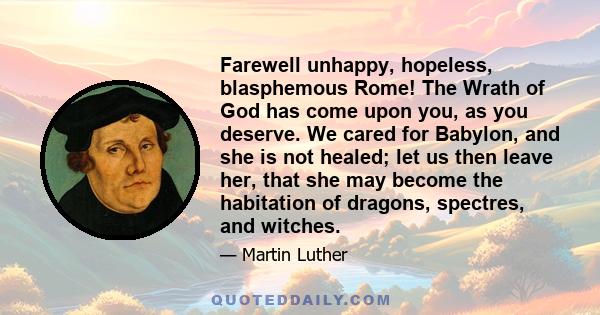 Farewell unhappy, hopeless, blasphemous Rome! The Wrath of God has come upon you, as you deserve. We cared for Babylon, and she is not healed; let us then leave her, that she may become the habitation of dragons,