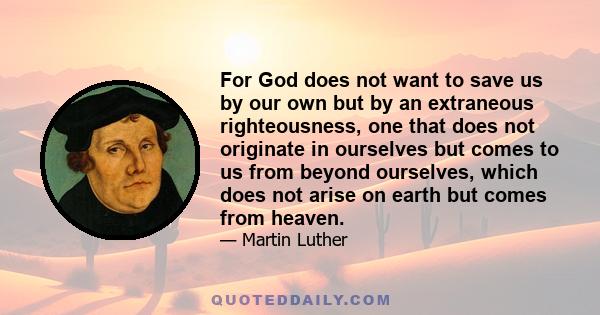 For God does not want to save us by our own but by an extraneous righteousness, one that does not originate in ourselves but comes to us from beyond ourselves, which does not arise on earth but comes from heaven.