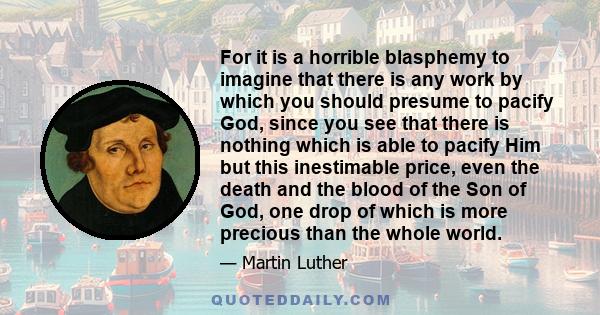 For it is a horrible blasphemy to imagine that there is any work by which you should presume to pacify God, since you see that there is nothing which is able to pacify Him but this inestimable price, even the death and