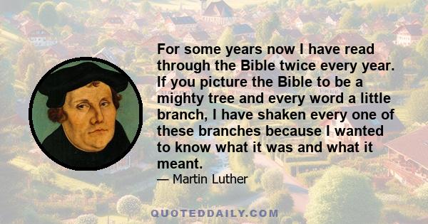 For some years now I have read through the Bible twice every year. If you picture the Bible to be a mighty tree and every word a little branch, I have shaken every one of these branches because I wanted to know what it