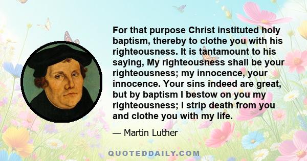 For that purpose Christ instituted holy baptism, thereby to clothe you with his righteousness. It is tantamount to his saying, My righteousness shall be your righteousness; my innocence, your innocence. Your sins indeed 