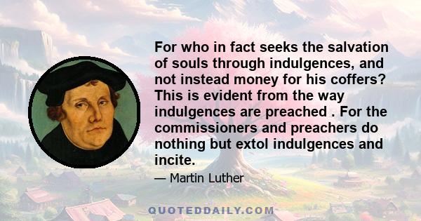 For who in fact seeks the salvation of souls through indulgences, and not instead money for his coffers? This is evident from the way indulgences are preached . For the commissioners and preachers do nothing but extol