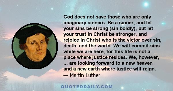 God does not save those who are only imaginary sinners. Be a sinner, and let your sins be strong (sin boldly), but let your trust in Christ be stronger, and rejoice in Christ who is the victor over sin, death, and the