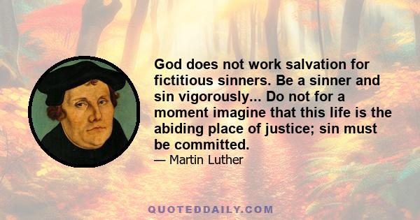 God does not work salvation for fictitious sinners. Be a sinner and sin vigorously... Do not for a moment imagine that this life is the abiding place of justice; sin must be committed.